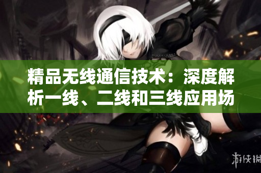 精品無線通信技術(shù)：深度解析一線、二線和三線應(yīng)用場景