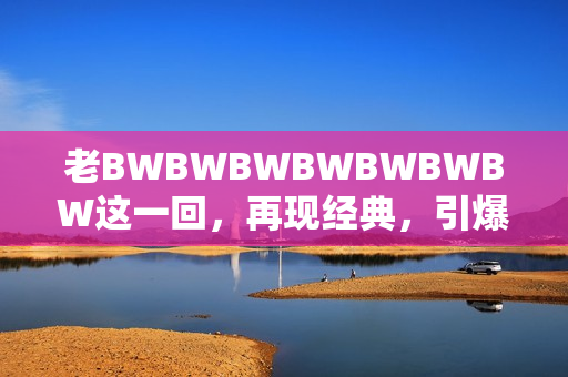 老BWBWBWBWBWBWBW這一回，再現(xiàn)經(jīng)典，引爆懷舊熱潮！