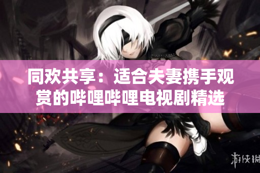 同歡共享：適合夫妻攜手觀賞的嗶哩嗶哩電視劇精選
