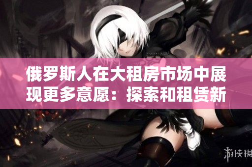 俄羅斯人在大租房市場中展現(xiàn)更多意愿：探索和租賃新居所