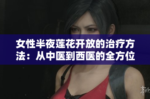 女性半夜蓮花開放的治療方法：從中醫(yī)到西醫(yī)的全方位療法探索與研究