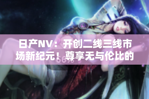 日產(chǎn)NV：開創(chuàng)二線三線市場新紀(jì)元！尊享無與倫比的出行體驗
