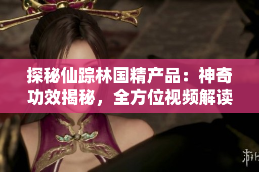 探秘仙蹤林國精產(chǎn)品：神奇功效揭秘，全方位視頻解讀！