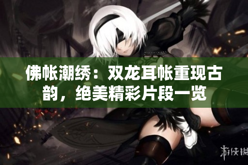 佛帳潮繡：雙龍耳帳重現(xiàn)古韻，絕美精彩片段一覽