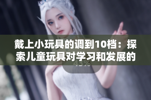 戴上小玩具的調(diào)到10檔：探索兒童玩具對(duì)學(xué)習(xí)和發(fā)展的影響