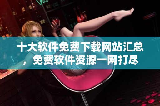 十大軟件免費(fèi)下載網(wǎng)站匯總，免費(fèi)軟件資源一網(wǎng)打盡