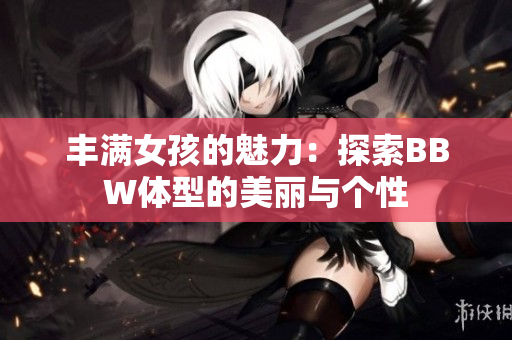豐滿女孩的魅力：探索BBW體型的美麗與個(gè)性