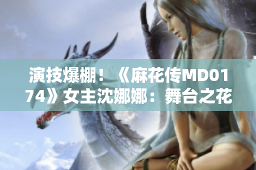 演技爆棚！《麻花傳MD0174》女主沈娜娜：舞臺之花綻放的故事