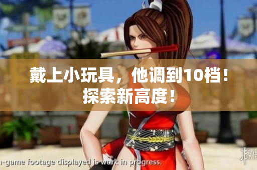 戴上小玩具，他調(diào)到10檔！探索新高度！
