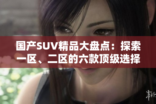 國產(chǎn)SUV精品大盤點(diǎn)：探索一區(qū)、二區(qū)的六款頂級選擇