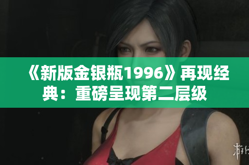 《新版金銀瓶1996》再現(xiàn)經(jīng)典：重磅呈現(xiàn)第二層級