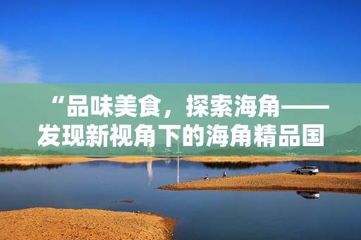 “品味美食，探索海角——發(fā)現(xiàn)新視角下的海角精品國產(chǎn)美食”