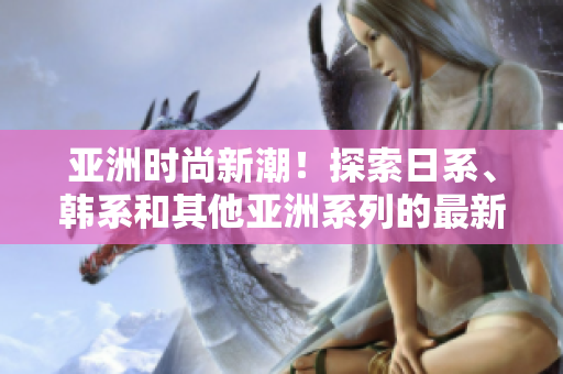 亞洲時尚新潮！探索日系、韓系和其他亞洲系列的最新風(fēng)格趨勢
