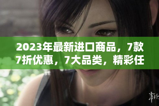 2023年最新進(jìn)口商品，7款7折優(yōu)惠，7大品類，精彩任你選！