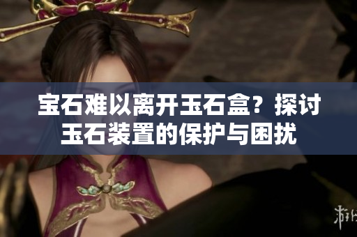 寶石難以離開(kāi)玉石盒？探討玉石裝置的保護(hù)與困擾