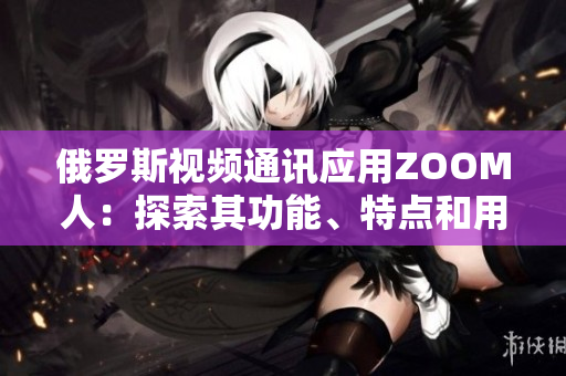 俄羅斯視頻通訊應(yīng)用ZOOM人：探索其功能、特點(diǎn)和用戶體驗(yàn)