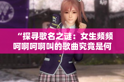 “探尋歌名之謎：女生頻頻呵啊呵啊叫的歌曲究竟是何曲？”