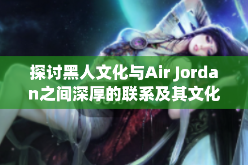 探討黑人文化與Air Jordan之間深厚的聯(lián)系及其文化影響