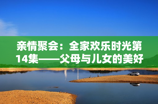 親情聚會(huì)：全家歡樂時(shí)光第14集——父母與兒女的美好相聚