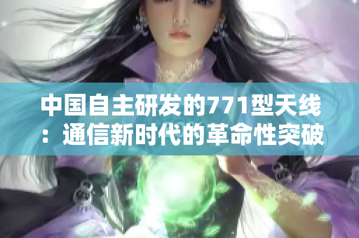 中國自主研發(fā)的771型天線：通信新時代的革命性突破
