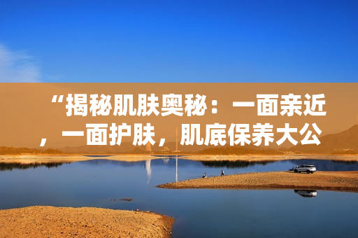 “揭秘肌膚奧秘：一面親近，一面護膚，肌底保養(yǎng)大公開！”