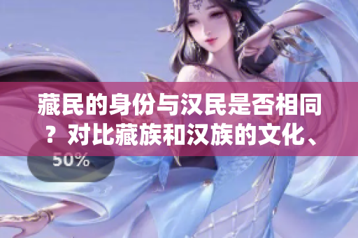 藏民的身份與漢民是否相同？對(duì)比藏族和漢族的文化、傳統(tǒng)和生活方式