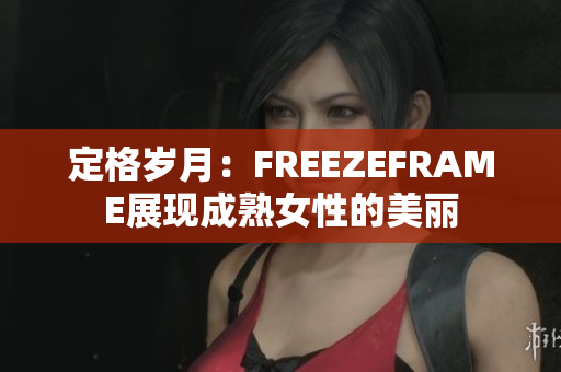 定格歲月：FREEZEFRAME展現(xiàn)成熟女性的美麗