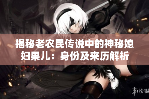 揭秘老農(nóng)民傳說(shuō)中的神秘媳婦果兒：身份及來(lái)歷解析