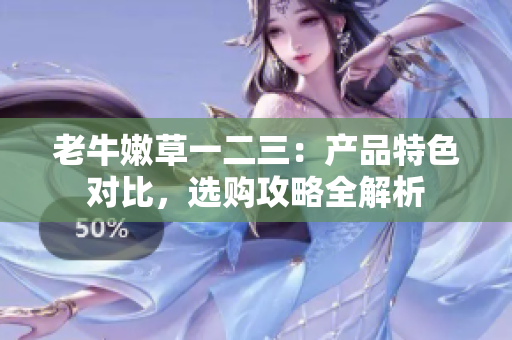 老牛嫩草一二三：產(chǎn)品特色對比，選購攻略全解析