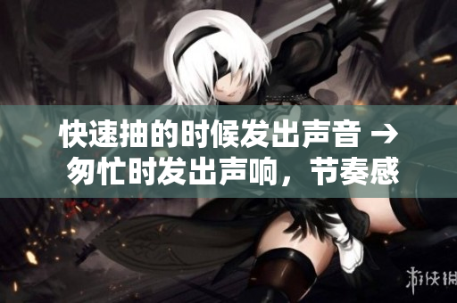 快速抽的時候發(fā)出聲音 → 匆忙時發(fā)出聲響，節(jié)奏感十足的體驗