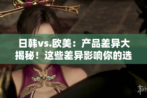 日韓vs.歐美：產(chǎn)品差異大揭秘！這些差異影響你的選擇嗎？