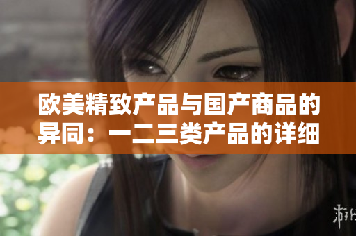 歐美精致產(chǎn)品與國(guó)產(chǎn)商品的異同：一二三類產(chǎn)品的詳細(xì)區(qū)別解析