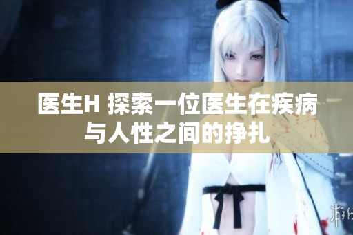 醫(yī)生H 探索一位醫(yī)生在疾病與人性之間的掙扎