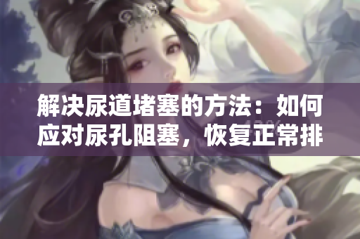 解決尿道堵塞的方法：如何應對尿孔阻塞，恢復正常排尿