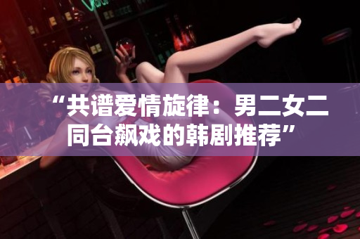 “共譜愛情旋律：男二女二同臺(tái)飆戲的韓劇推薦”