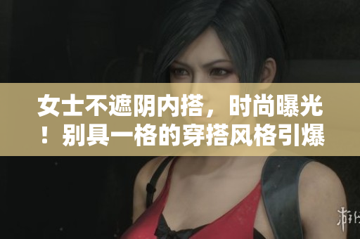 女士不遮陰內(nèi)搭，時(shí)尚曝光！別具一格的穿搭風(fēng)格引爆視覺新體驗(yàn)！