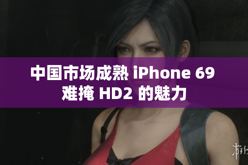 中國市場(chǎng)成熟 iPhone 69 難掩 HD2 的魅力