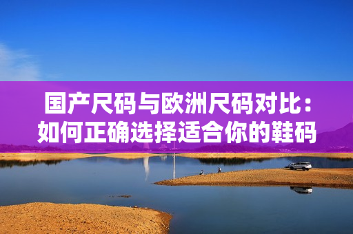 國產(chǎn)尺碼與歐洲尺碼對比：如何正確選擇適合你的鞋碼？