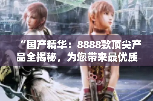 “國產(chǎn)精華：8888款頂尖產(chǎn)品全揭秘，為您帶來最優(yōu)質(zhì)的選擇！”