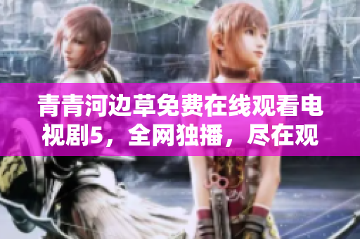 青青河邊草免費(fèi)在線觀看電視劇5，全網(wǎng)獨(dú)播，盡在觀劇平臺(tái)