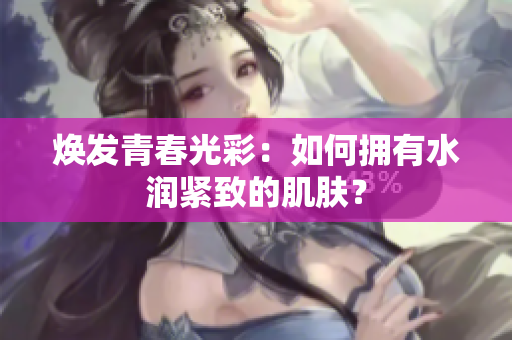 煥發(fā)青春光彩：如何擁有水潤緊致的肌膚？