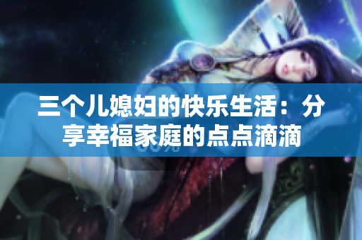 三個兒媳婦的快樂生活：分享幸福家庭的點(diǎn)點(diǎn)滴滴
