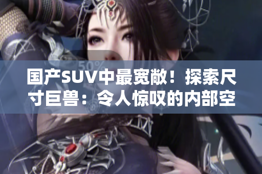 國產(chǎn)SUV中最寬敞！探索尺寸巨獸：令人驚嘆的內(nèi)部空間與震撼性能