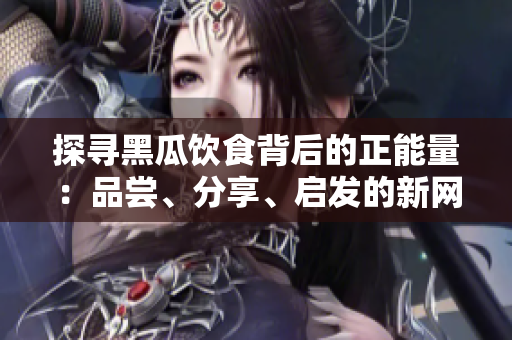 探尋黑瓜飲食背后的正能量：品嘗、分享、啟發(fā)的新網(wǎng)站
