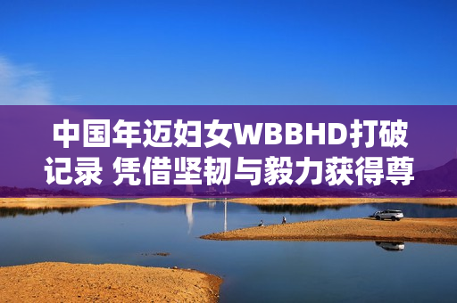 中國年邁婦女WBBHD打破記錄 憑借堅(jiān)韌與毅力獲得尊敬