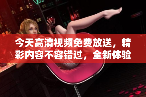 今天高清視頻免費(fèi)放送，精彩內(nèi)容不容錯(cuò)過(guò)，全新體驗(yàn)等你來(lái)享！