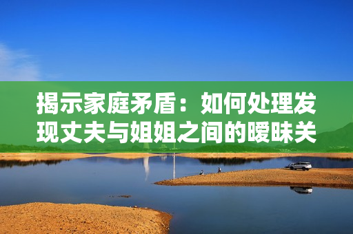 揭示家庭矛盾：如何處理發(fā)現(xiàn)丈夫與姐姐之間的曖昧關(guān)系