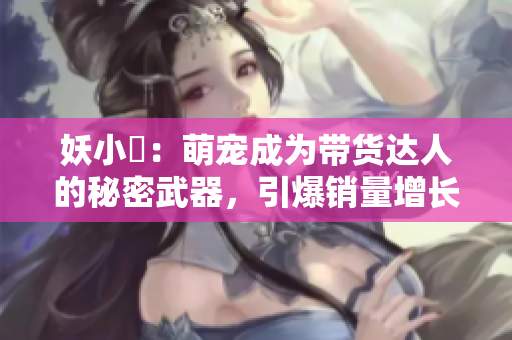 妖小槡：萌寵成為帶貨達人的秘密武器，引爆銷量增長趨勢的新時尚