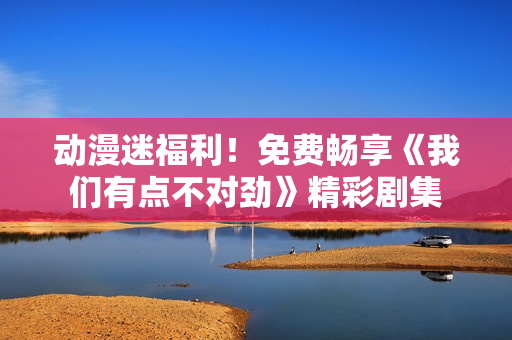 動(dòng)漫迷福利！免費(fèi)暢享《我們有點(diǎn)不對(duì)勁》精彩劇集