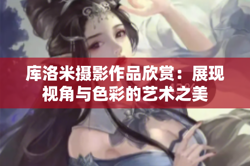 庫洛米攝影作品欣賞：展現(xiàn)視角與色彩的藝術之美